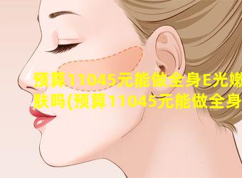 预算11045元能做全身E光嫩肤吗(预算11045元能做全身e光 🐈 嫩肤吗)